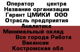 Оператор Call-центра › Название организации ­ Гарант-ЦМИКИ, ООО › Отрасль предприятия ­ Аналитика › Минимальный оклад ­ 17 000 - Все города Работа » Вакансии   . Костромская обл.